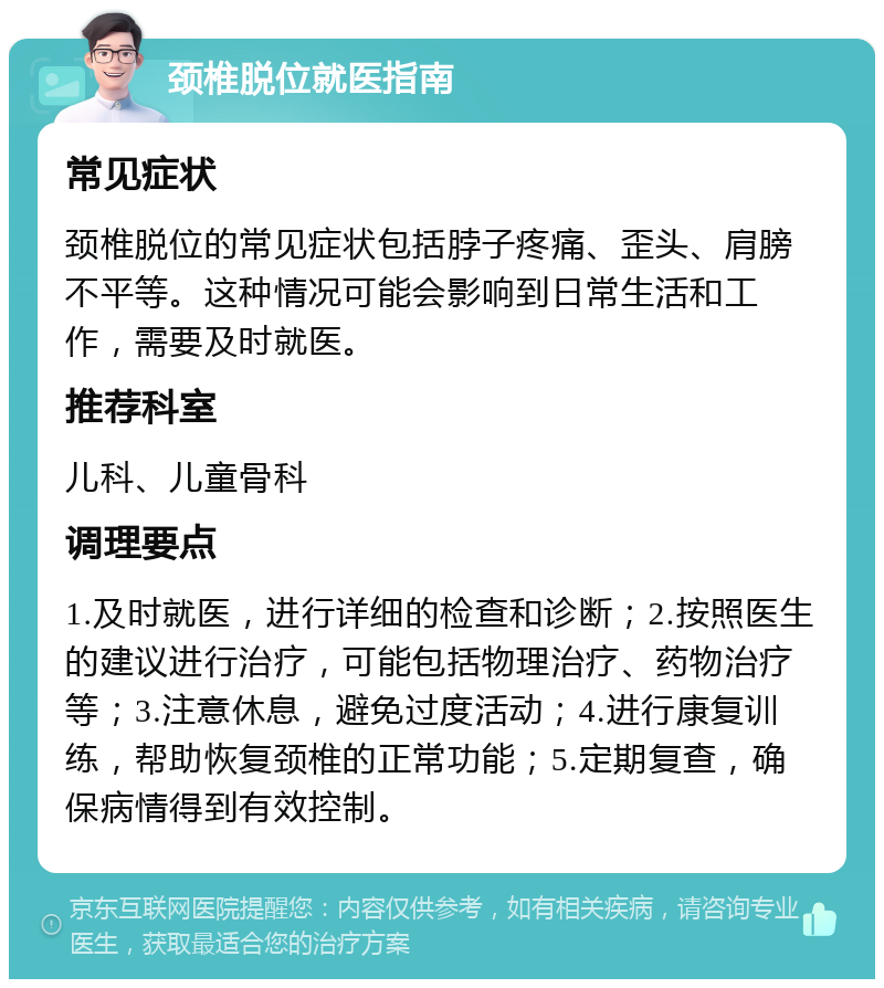 颈椎脱位就医指南 常见症状 颈椎脱位的常见症状包括脖子疼痛、歪头、肩膀不平等。这种情况可能会影响到日常生活和工作，需要及时就医。 推荐科室 儿科、儿童骨科 调理要点 1.及时就医，进行详细的检查和诊断；2.按照医生的建议进行治疗，可能包括物理治疗、药物治疗等；3.注意休息，避免过度活动；4.进行康复训练，帮助恢复颈椎的正常功能；5.定期复查，确保病情得到有效控制。