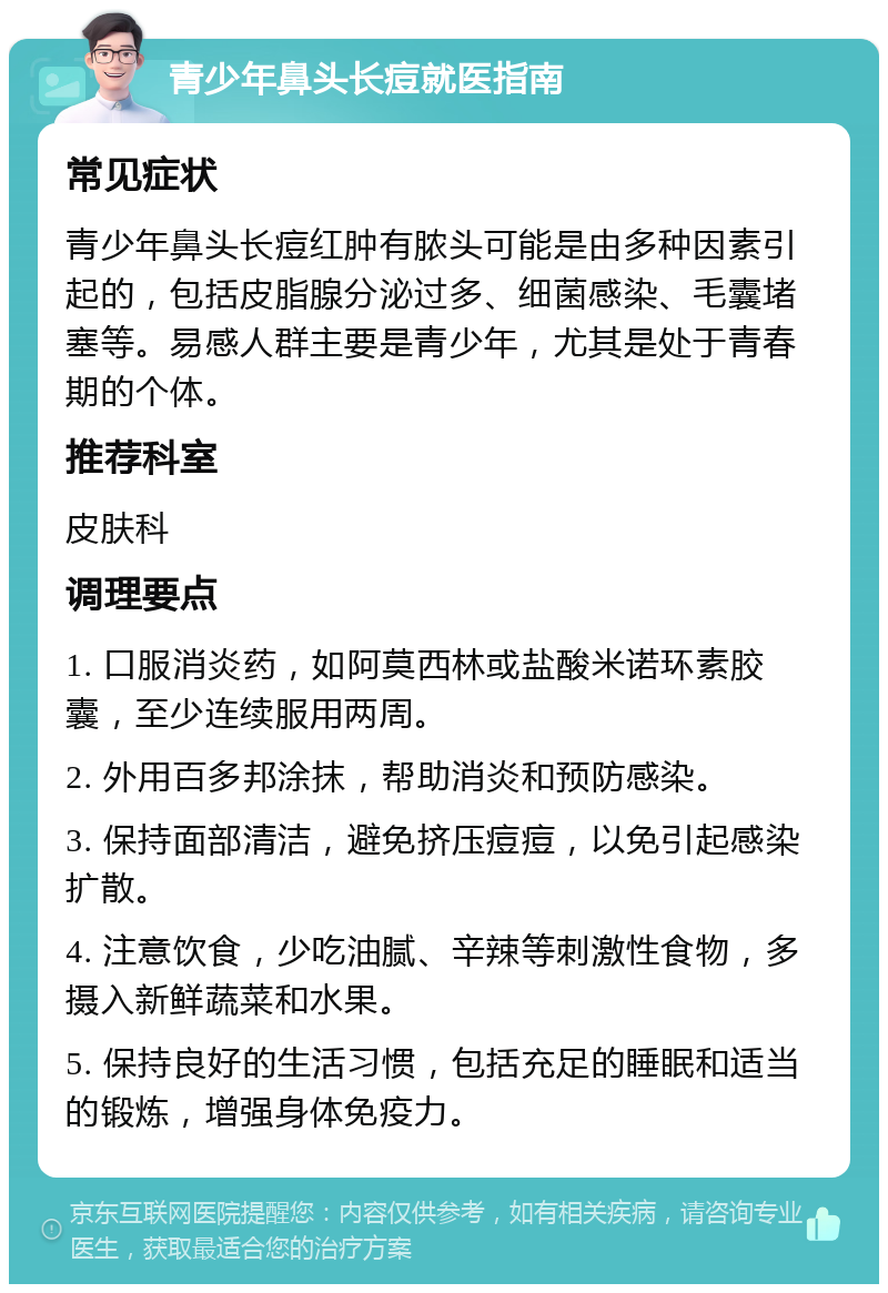 青少年鼻头长痘就医指南 常见症状 青少年鼻头长痘红肿有脓头可能是由多种因素引起的，包括皮脂腺分泌过多、细菌感染、毛囊堵塞等。易感人群主要是青少年，尤其是处于青春期的个体。 推荐科室 皮肤科 调理要点 1. 口服消炎药，如阿莫西林或盐酸米诺环素胶囊，至少连续服用两周。 2. 外用百多邦涂抹，帮助消炎和预防感染。 3. 保持面部清洁，避免挤压痘痘，以免引起感染扩散。 4. 注意饮食，少吃油腻、辛辣等刺激性食物，多摄入新鲜蔬菜和水果。 5. 保持良好的生活习惯，包括充足的睡眠和适当的锻炼，增强身体免疫力。