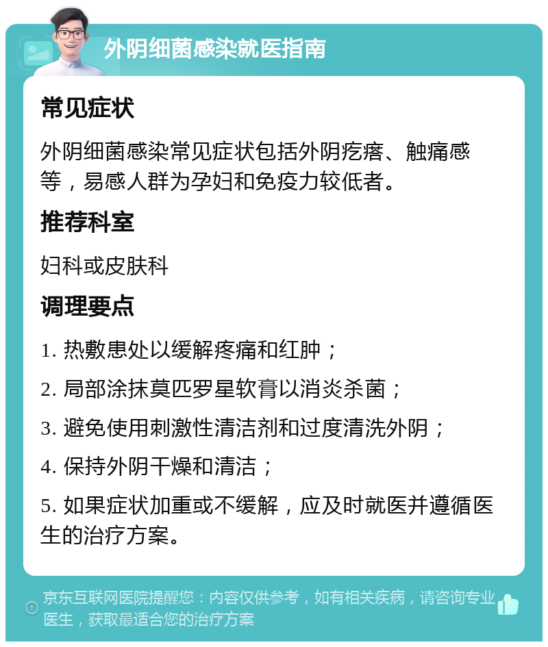 外阴细菌感染就医指南 常见症状 外阴细菌感染常见症状包括外阴疙瘩、触痛感等，易感人群为孕妇和免疫力较低者。 推荐科室 妇科或皮肤科 调理要点 1. 热敷患处以缓解疼痛和红肿； 2. 局部涂抹莫匹罗星软膏以消炎杀菌； 3. 避免使用刺激性清洁剂和过度清洗外阴； 4. 保持外阴干燥和清洁； 5. 如果症状加重或不缓解，应及时就医并遵循医生的治疗方案。