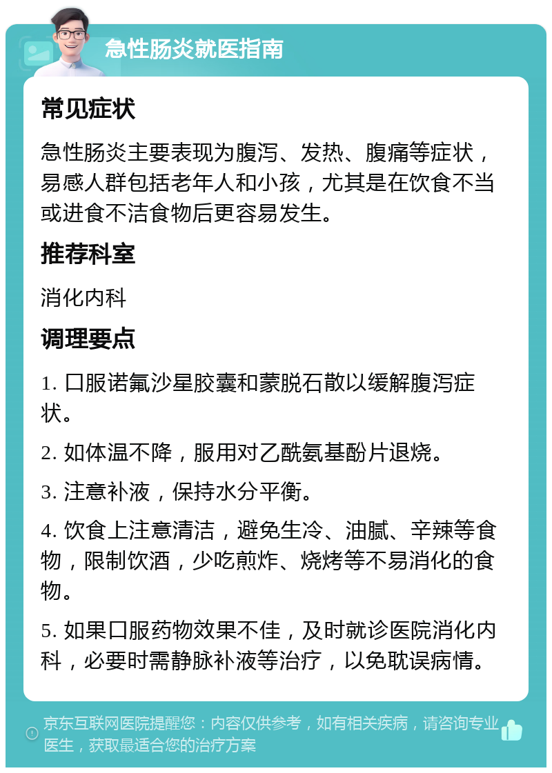 急性肠炎就医指南 常见症状 急性肠炎主要表现为腹泻、发热、腹痛等症状，易感人群包括老年人和小孩，尤其是在饮食不当或进食不洁食物后更容易发生。 推荐科室 消化内科 调理要点 1. 口服诺氟沙星胶囊和蒙脱石散以缓解腹泻症状。 2. 如体温不降，服用对乙酰氨基酚片退烧。 3. 注意补液，保持水分平衡。 4. 饮食上注意清洁，避免生冷、油腻、辛辣等食物，限制饮酒，少吃煎炸、烧烤等不易消化的食物。 5. 如果口服药物效果不佳，及时就诊医院消化内科，必要时需静脉补液等治疗，以免耽误病情。