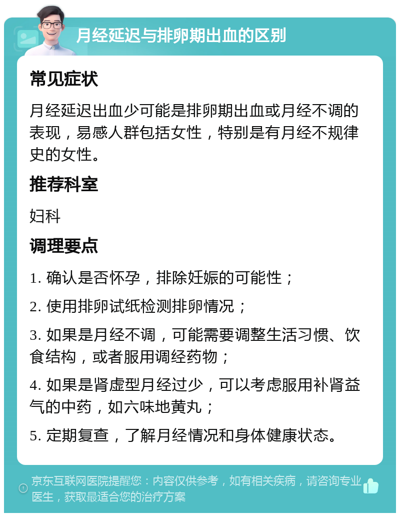 月经延迟与排卵期出血的区别 常见症状 月经延迟出血少可能是排卵期出血或月经不调的表现，易感人群包括女性，特别是有月经不规律史的女性。 推荐科室 妇科 调理要点 1. 确认是否怀孕，排除妊娠的可能性； 2. 使用排卵试纸检测排卵情况； 3. 如果是月经不调，可能需要调整生活习惯、饮食结构，或者服用调经药物； 4. 如果是肾虚型月经过少，可以考虑服用补肾益气的中药，如六味地黄丸； 5. 定期复查，了解月经情况和身体健康状态。