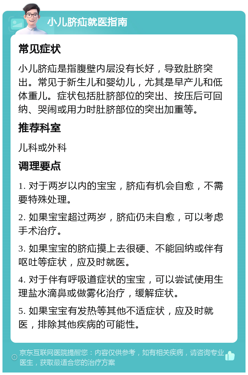 小儿脐疝就医指南 常见症状 小儿脐疝是指腹壁内层没有长好，导致肚脐突出。常见于新生儿和婴幼儿，尤其是早产儿和低体重儿。症状包括肚脐部位的突出、按压后可回纳、哭闹或用力时肚脐部位的突出加重等。 推荐科室 儿科或外科 调理要点 1. 对于两岁以内的宝宝，脐疝有机会自愈，不需要特殊处理。 2. 如果宝宝超过两岁，脐疝仍未自愈，可以考虑手术治疗。 3. 如果宝宝的脐疝摸上去很硬、不能回纳或伴有呕吐等症状，应及时就医。 4. 对于伴有呼吸道症状的宝宝，可以尝试使用生理盐水滴鼻或做雾化治疗，缓解症状。 5. 如果宝宝有发热等其他不适症状，应及时就医，排除其他疾病的可能性。