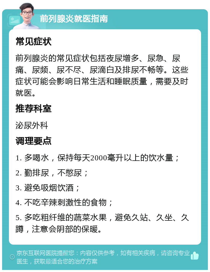 前列腺炎就医指南 常见症状 前列腺炎的常见症状包括夜尿增多、尿急、尿痛、尿频、尿不尽、尿滴白及排尿不畅等。这些症状可能会影响日常生活和睡眠质量，需要及时就医。 推荐科室 泌尿外科 调理要点 1. 多喝水，保持每天2000毫升以上的饮水量； 2. 勤排尿，不憋尿； 3. 避免吸烟饮酒； 4. 不吃辛辣刺激性的食物； 5. 多吃粗纤维的蔬菜水果，避免久站、久坐、久蹲，注意会阴部的保暖。