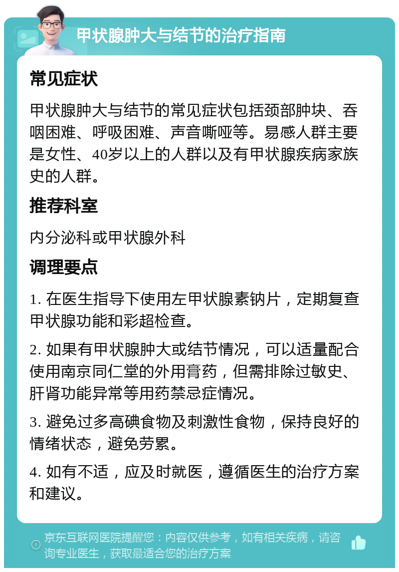 甲状腺肿大与结节的治疗指南 常见症状 甲状腺肿大与结节的常见症状包括颈部肿块、吞咽困难、呼吸困难、声音嘶哑等。易感人群主要是女性、40岁以上的人群以及有甲状腺疾病家族史的人群。 推荐科室 内分泌科或甲状腺外科 调理要点 1. 在医生指导下使用左甲状腺素钠片，定期复查甲状腺功能和彩超检查。 2. 如果有甲状腺肿大或结节情况，可以适量配合使用南京同仁堂的外用膏药，但需排除过敏史、肝肾功能异常等用药禁忌症情况。 3. 避免过多高碘食物及刺激性食物，保持良好的情绪状态，避免劳累。 4. 如有不适，应及时就医，遵循医生的治疗方案和建议。