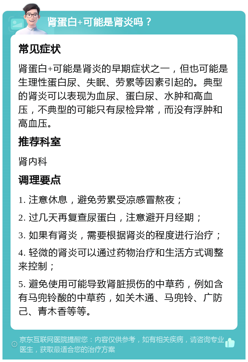 肾蛋白+可能是肾炎吗？ 常见症状 肾蛋白+可能是肾炎的早期症状之一，但也可能是生理性蛋白尿、失眠、劳累等因素引起的。典型的肾炎可以表现为血尿、蛋白尿、水肿和高血压，不典型的可能只有尿检异常，而没有浮肿和高血压。 推荐科室 肾内科 调理要点 1. 注意休息，避免劳累受凉感冒熬夜； 2. 过几天再复查尿蛋白，注意避开月经期； 3. 如果有肾炎，需要根据肾炎的程度进行治疗； 4. 轻微的肾炎可以通过药物治疗和生活方式调整来控制； 5. 避免使用可能导致肾脏损伤的中草药，例如含有马兜铃酸的中草药，如关木通、马兜铃、广防己、青木香等等。