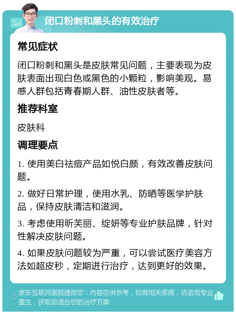 闭口粉刺和黑头的有效治疗 常见症状 闭口粉刺和黑头是皮肤常见问题，主要表现为皮肤表面出现白色或黑色的小颗粒，影响美观。易感人群包括青春期人群、油性皮肤者等。 推荐科室 皮肤科 调理要点 1. 使用美白祛痘产品如悦白颜，有效改善皮肤问题。 2. 做好日常护理，使用水乳、防晒等医学护肤品，保持皮肤清洁和滋润。 3. 考虑使用昕芙丽、绽妍等专业护肤品牌，针对性解决皮肤问题。 4. 如果皮肤问题较为严重，可以尝试医疗美容方法如超皮秒，定期进行治疗，达到更好的效果。