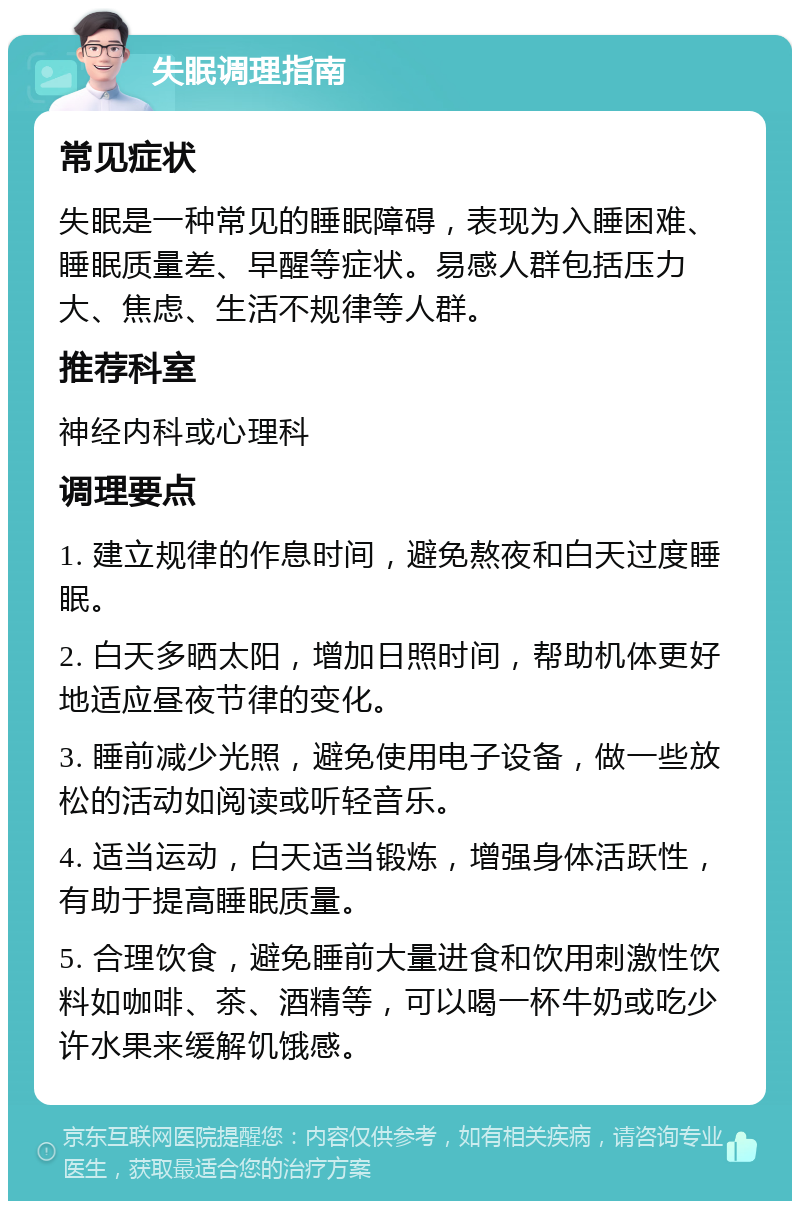 失眠调理指南 常见症状 失眠是一种常见的睡眠障碍，表现为入睡困难、睡眠质量差、早醒等症状。易感人群包括压力大、焦虑、生活不规律等人群。 推荐科室 神经内科或心理科 调理要点 1. 建立规律的作息时间，避免熬夜和白天过度睡眠。 2. 白天多晒太阳，增加日照时间，帮助机体更好地适应昼夜节律的变化。 3. 睡前减少光照，避免使用电子设备，做一些放松的活动如阅读或听轻音乐。 4. 适当运动，白天适当锻炼，增强身体活跃性，有助于提高睡眠质量。 5. 合理饮食，避免睡前大量进食和饮用刺激性饮料如咖啡、茶、酒精等，可以喝一杯牛奶或吃少许水果来缓解饥饿感。