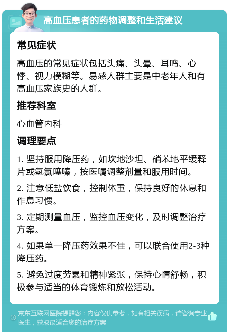 高血压患者的药物调整和生活建议 常见症状 高血压的常见症状包括头痛、头晕、耳鸣、心悸、视力模糊等。易感人群主要是中老年人和有高血压家族史的人群。 推荐科室 心血管内科 调理要点 1. 坚持服用降压药，如坎地沙坦、硝苯地平缓释片或氢氯噻嗪，按医嘱调整剂量和服用时间。 2. 注意低盐饮食，控制体重，保持良好的休息和作息习惯。 3. 定期测量血压，监控血压变化，及时调整治疗方案。 4. 如果单一降压药效果不佳，可以联合使用2-3种降压药。 5. 避免过度劳累和精神紧张，保持心情舒畅，积极参与适当的体育锻炼和放松活动。