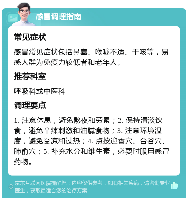 感冒调理指南 常见症状 感冒常见症状包括鼻塞、喉咙不适、干咳等，易感人群为免疫力较低者和老年人。 推荐科室 呼吸科或中医科 调理要点 1. 注意休息，避免熬夜和劳累；2. 保持清淡饮食，避免辛辣刺激和油腻食物；3. 注意环境温度，避免受凉和过热；4. 点按迎香穴、合谷穴、肺俞穴；5. 补充水分和维生素，必要时服用感冒药物。