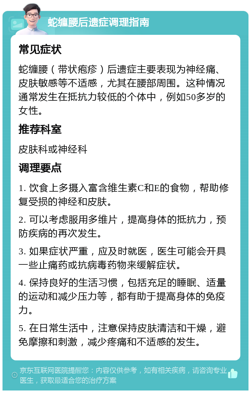 蛇缠腰后遗症调理指南 常见症状 蛇缠腰（带状疱疹）后遗症主要表现为神经痛、皮肤敏感等不适感，尤其在腰部周围。这种情况通常发生在抵抗力较低的个体中，例如50多岁的女性。 推荐科室 皮肤科或神经科 调理要点 1. 饮食上多摄入富含维生素C和E的食物，帮助修复受损的神经和皮肤。 2. 可以考虑服用多维片，提高身体的抵抗力，预防疾病的再次发生。 3. 如果症状严重，应及时就医，医生可能会开具一些止痛药或抗病毒药物来缓解症状。 4. 保持良好的生活习惯，包括充足的睡眠、适量的运动和减少压力等，都有助于提高身体的免疫力。 5. 在日常生活中，注意保持皮肤清洁和干燥，避免摩擦和刺激，减少疼痛和不适感的发生。