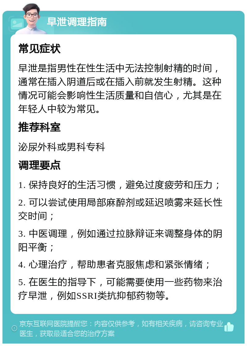 早泄调理指南 常见症状 早泄是指男性在性生活中无法控制射精的时间，通常在插入阴道后或在插入前就发生射精。这种情况可能会影响性生活质量和自信心，尤其是在年轻人中较为常见。 推荐科室 泌尿外科或男科专科 调理要点 1. 保持良好的生活习惯，避免过度疲劳和压力； 2. 可以尝试使用局部麻醉剂或延迟喷雾来延长性交时间； 3. 中医调理，例如通过拉脉辩证来调整身体的阴阳平衡； 4. 心理治疗，帮助患者克服焦虑和紧张情绪； 5. 在医生的指导下，可能需要使用一些药物来治疗早泄，例如SSRI类抗抑郁药物等。