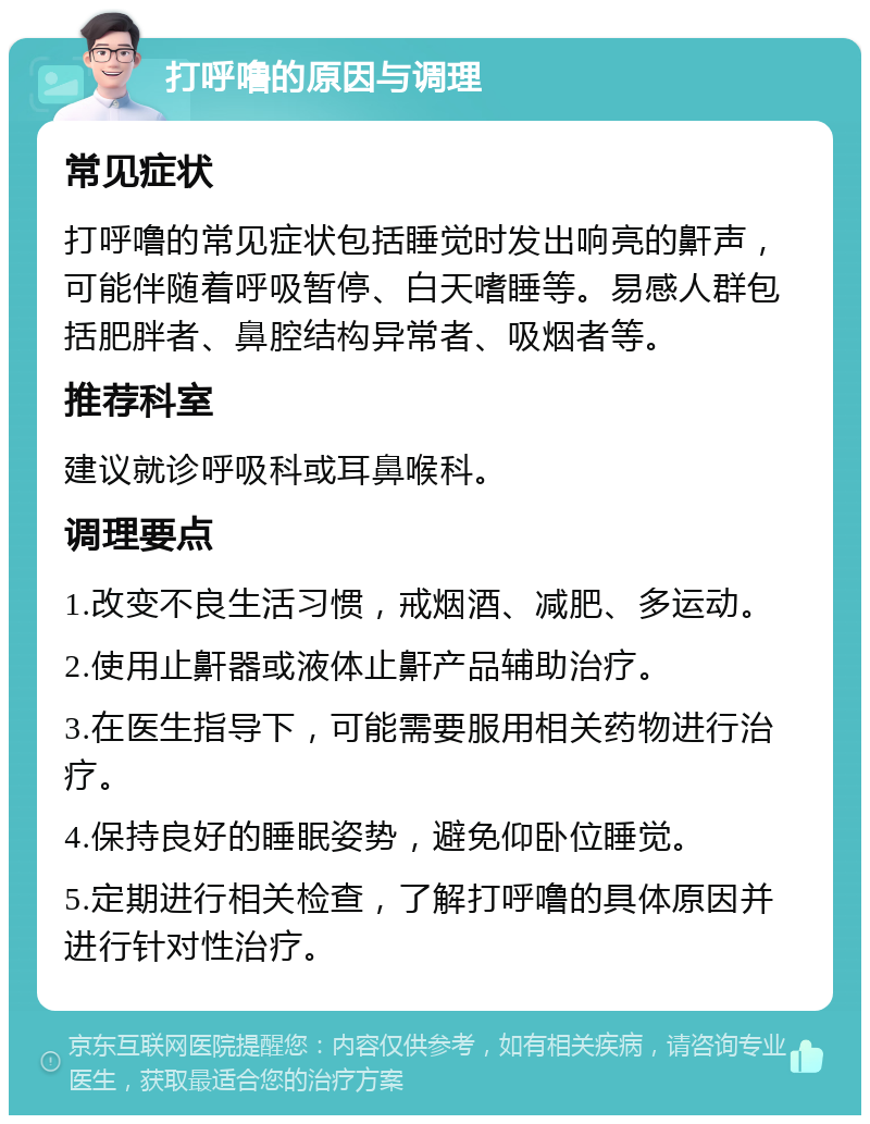 打呼噜的原因与调理 常见症状 打呼噜的常见症状包括睡觉时发出响亮的鼾声，可能伴随着呼吸暂停、白天嗜睡等。易感人群包括肥胖者、鼻腔结构异常者、吸烟者等。 推荐科室 建议就诊呼吸科或耳鼻喉科。 调理要点 1.改变不良生活习惯，戒烟酒、减肥、多运动。 2.使用止鼾器或液体止鼾产品辅助治疗。 3.在医生指导下，可能需要服用相关药物进行治疗。 4.保持良好的睡眠姿势，避免仰卧位睡觉。 5.定期进行相关检查，了解打呼噜的具体原因并进行针对性治疗。