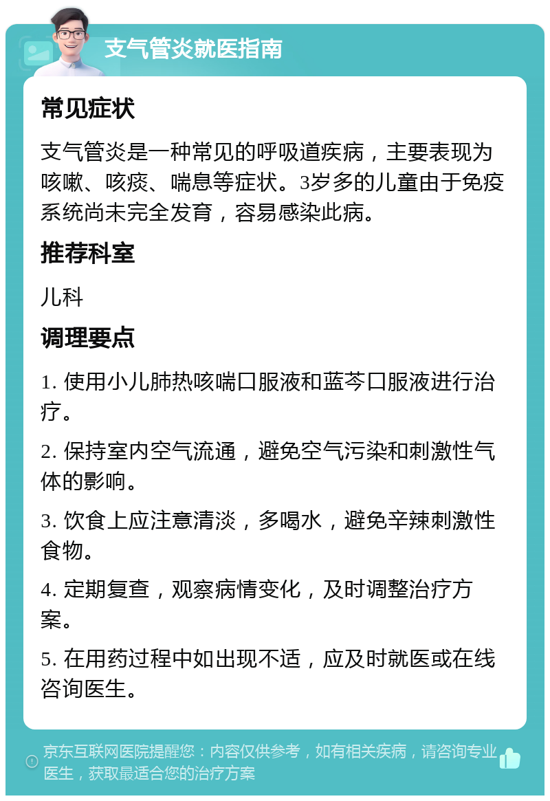 支气管炎就医指南 常见症状 支气管炎是一种常见的呼吸道疾病，主要表现为咳嗽、咳痰、喘息等症状。3岁多的儿童由于免疫系统尚未完全发育，容易感染此病。 推荐科室 儿科 调理要点 1. 使用小儿肺热咳喘口服液和蓝芩口服液进行治疗。 2. 保持室内空气流通，避免空气污染和刺激性气体的影响。 3. 饮食上应注意清淡，多喝水，避免辛辣刺激性食物。 4. 定期复查，观察病情变化，及时调整治疗方案。 5. 在用药过程中如出现不适，应及时就医或在线咨询医生。