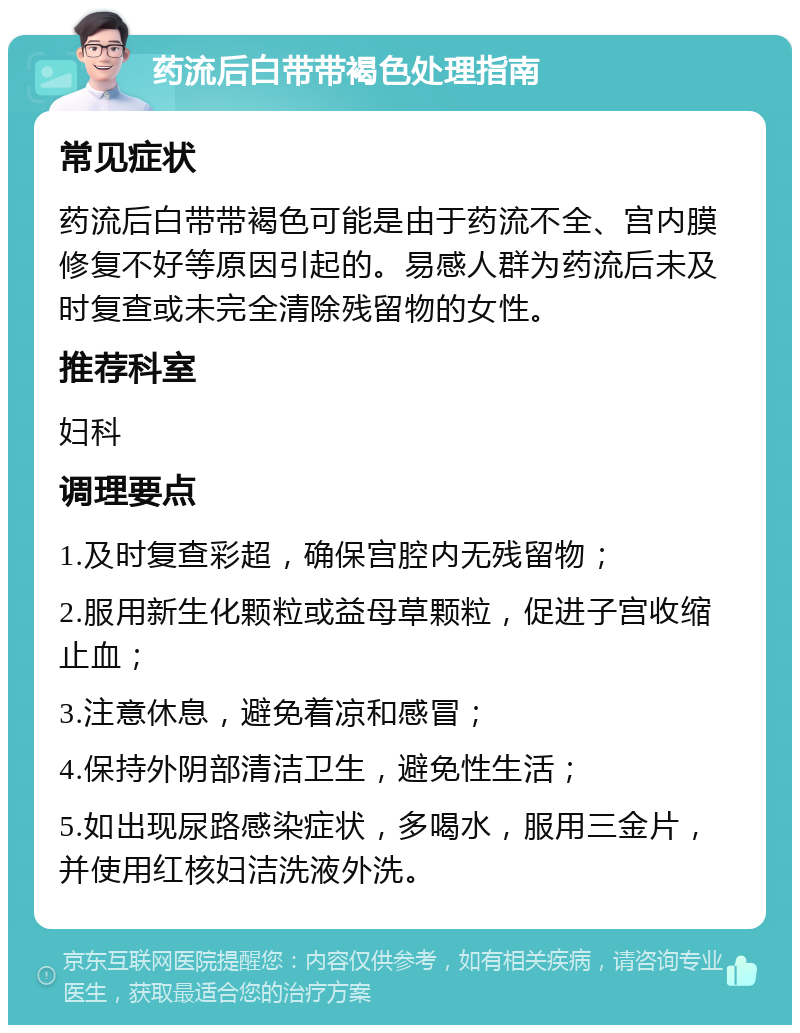 药流后白带带褐色处理指南 常见症状 药流后白带带褐色可能是由于药流不全、宫内膜修复不好等原因引起的。易感人群为药流后未及时复查或未完全清除残留物的女性。 推荐科室 妇科 调理要点 1.及时复查彩超，确保宫腔内无残留物； 2.服用新生化颗粒或益母草颗粒，促进子宫收缩止血； 3.注意休息，避免着凉和感冒； 4.保持外阴部清洁卫生，避免性生活； 5.如出现尿路感染症状，多喝水，服用三金片，并使用红核妇洁洗液外洗。