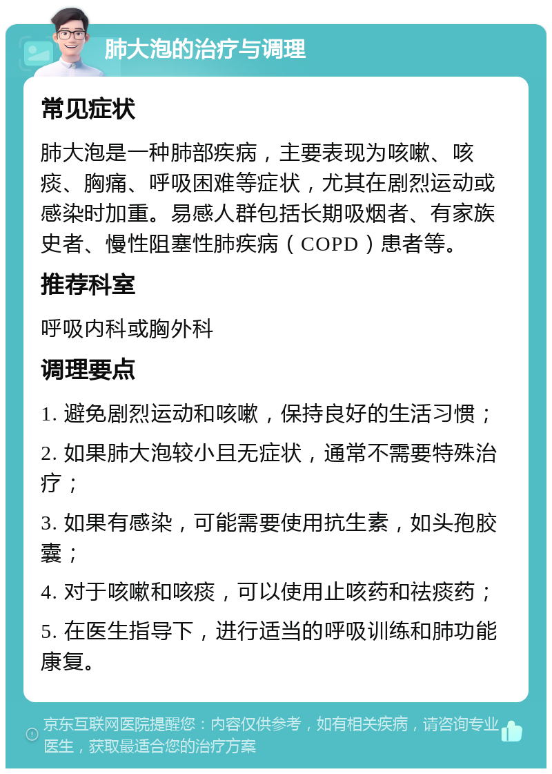 肺大泡的治疗与调理 常见症状 肺大泡是一种肺部疾病，主要表现为咳嗽、咳痰、胸痛、呼吸困难等症状，尤其在剧烈运动或感染时加重。易感人群包括长期吸烟者、有家族史者、慢性阻塞性肺疾病（COPD）患者等。 推荐科室 呼吸内科或胸外科 调理要点 1. 避免剧烈运动和咳嗽，保持良好的生活习惯； 2. 如果肺大泡较小且无症状，通常不需要特殊治疗； 3. 如果有感染，可能需要使用抗生素，如头孢胶囊； 4. 对于咳嗽和咳痰，可以使用止咳药和祛痰药； 5. 在医生指导下，进行适当的呼吸训练和肺功能康复。