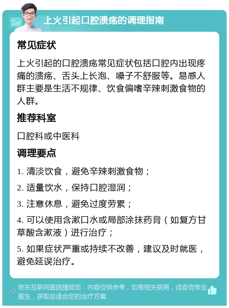 上火引起口腔溃疡的调理指南 常见症状 上火引起的口腔溃疡常见症状包括口腔内出现疼痛的溃疡、舌头上长泡、嗓子不舒服等。易感人群主要是生活不规律、饮食偏嗜辛辣刺激食物的人群。 推荐科室 口腔科或中医科 调理要点 1. 清淡饮食，避免辛辣刺激食物； 2. 适量饮水，保持口腔湿润； 3. 注意休息，避免过度劳累； 4. 可以使用含漱口水或局部涂抹药膏（如复方甘草酸含漱液）进行治疗； 5. 如果症状严重或持续不改善，建议及时就医，避免延误治疗。