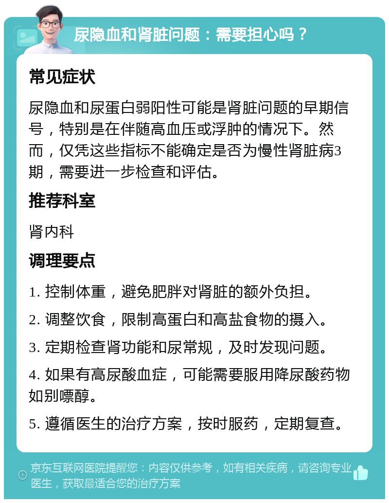 尿隐血和肾脏问题：需要担心吗？ 常见症状 尿隐血和尿蛋白弱阳性可能是肾脏问题的早期信号，特别是在伴随高血压或浮肿的情况下。然而，仅凭这些指标不能确定是否为慢性肾脏病3期，需要进一步检查和评估。 推荐科室 肾内科 调理要点 1. 控制体重，避免肥胖对肾脏的额外负担。 2. 调整饮食，限制高蛋白和高盐食物的摄入。 3. 定期检查肾功能和尿常规，及时发现问题。 4. 如果有高尿酸血症，可能需要服用降尿酸药物如别嘌醇。 5. 遵循医生的治疗方案，按时服药，定期复查。