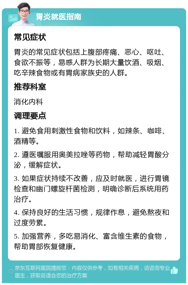 胃炎就医指南 常见症状 胃炎的常见症状包括上腹部疼痛、恶心、呕吐、食欲不振等，易感人群为长期大量饮酒、吸烟、吃辛辣食物或有胃病家族史的人群。 推荐科室 消化内科 调理要点 1. 避免食用刺激性食物和饮料，如辣条、咖啡、酒精等。 2. 遵医嘱服用奥美拉唑等药物，帮助减轻胃酸分泌，缓解症状。 3. 如果症状持续不改善，应及时就医，进行胃镜检查和幽门螺旋杆菌检测，明确诊断后系统用药治疗。 4. 保持良好的生活习惯，规律作息，避免熬夜和过度劳累。 5. 加强营养，多吃易消化、富含维生素的食物，帮助胃部恢复健康。