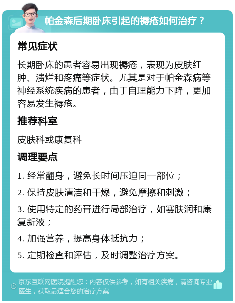 帕金森后期卧床引起的褥疮如何治疗？ 常见症状 长期卧床的患者容易出现褥疮，表现为皮肤红肿、溃烂和疼痛等症状。尤其是对于帕金森病等神经系统疾病的患者，由于自理能力下降，更加容易发生褥疮。 推荐科室 皮肤科或康复科 调理要点 1. 经常翻身，避免长时间压迫同一部位； 2. 保持皮肤清洁和干燥，避免摩擦和刺激； 3. 使用特定的药膏进行局部治疗，如赛肤润和康复新液； 4. 加强营养，提高身体抵抗力； 5. 定期检查和评估，及时调整治疗方案。