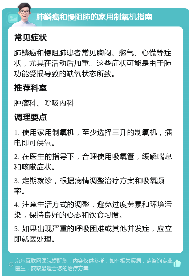 肺鳞癌和慢阻肺的家用制氧机指南 常见症状 肺鳞癌和慢阻肺患者常见胸闷、憋气、心慌等症状，尤其在活动后加重。这些症状可能是由于肺功能受损导致的缺氧状态所致。 推荐科室 肿瘤科、呼吸内科 调理要点 1. 使用家用制氧机，至少选择三升的制氧机，插电即可供氧。 2. 在医生的指导下，合理使用吸氧管，缓解喘息和咳嗽症状。 3. 定期就诊，根据病情调整治疗方案和吸氧频率。 4. 注意生活方式的调整，避免过度劳累和环境污染，保持良好的心态和饮食习惯。 5. 如果出现严重的呼吸困难或其他并发症，应立即就医处理。