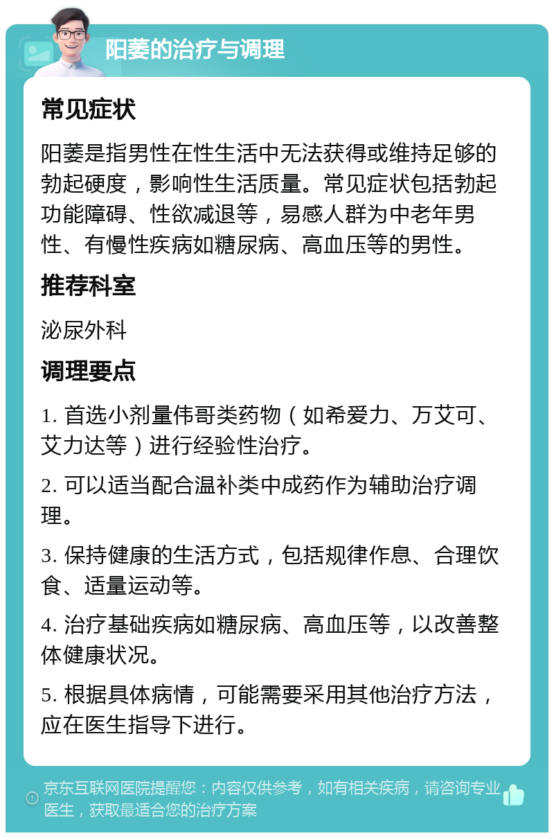 阳萎的治疗与调理 常见症状 阳萎是指男性在性生活中无法获得或维持足够的勃起硬度，影响性生活质量。常见症状包括勃起功能障碍、性欲减退等，易感人群为中老年男性、有慢性疾病如糖尿病、高血压等的男性。 推荐科室 泌尿外科 调理要点 1. 首选小剂量伟哥类药物（如希爱力、万艾可、艾力达等）进行经验性治疗。 2. 可以适当配合温补类中成药作为辅助治疗调理。 3. 保持健康的生活方式，包括规律作息、合理饮食、适量运动等。 4. 治疗基础疾病如糖尿病、高血压等，以改善整体健康状况。 5. 根据具体病情，可能需要采用其他治疗方法，应在医生指导下进行。