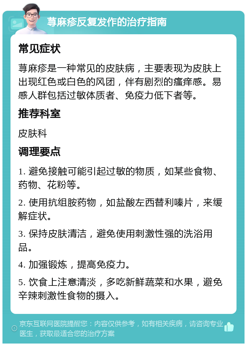 荨麻疹反复发作的治疗指南 常见症状 荨麻疹是一种常见的皮肤病，主要表现为皮肤上出现红色或白色的风团，伴有剧烈的瘙痒感。易感人群包括过敏体质者、免疫力低下者等。 推荐科室 皮肤科 调理要点 1. 避免接触可能引起过敏的物质，如某些食物、药物、花粉等。 2. 使用抗组胺药物，如盐酸左西替利嗪片，来缓解症状。 3. 保持皮肤清洁，避免使用刺激性强的洗浴用品。 4. 加强锻炼，提高免疫力。 5. 饮食上注意清淡，多吃新鲜蔬菜和水果，避免辛辣刺激性食物的摄入。