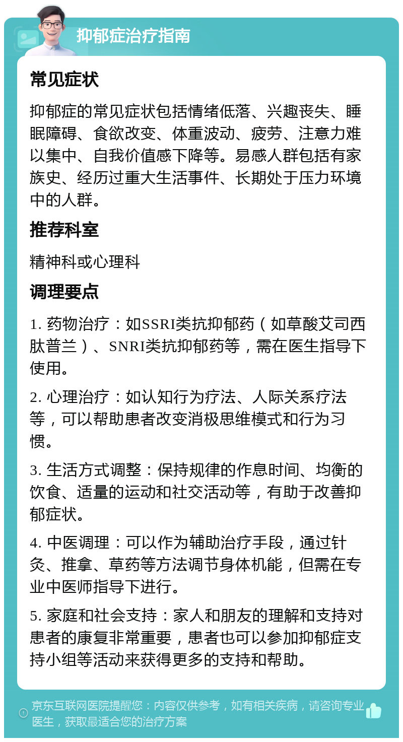 抑郁症治疗指南 常见症状 抑郁症的常见症状包括情绪低落、兴趣丧失、睡眠障碍、食欲改变、体重波动、疲劳、注意力难以集中、自我价值感下降等。易感人群包括有家族史、经历过重大生活事件、长期处于压力环境中的人群。 推荐科室 精神科或心理科 调理要点 1. 药物治疗：如SSRI类抗抑郁药（如草酸艾司西肽普兰）、SNRI类抗抑郁药等，需在医生指导下使用。 2. 心理治疗：如认知行为疗法、人际关系疗法等，可以帮助患者改变消极思维模式和行为习惯。 3. 生活方式调整：保持规律的作息时间、均衡的饮食、适量的运动和社交活动等，有助于改善抑郁症状。 4. 中医调理：可以作为辅助治疗手段，通过针灸、推拿、草药等方法调节身体机能，但需在专业中医师指导下进行。 5. 家庭和社会支持：家人和朋友的理解和支持对患者的康复非常重要，患者也可以参加抑郁症支持小组等活动来获得更多的支持和帮助。