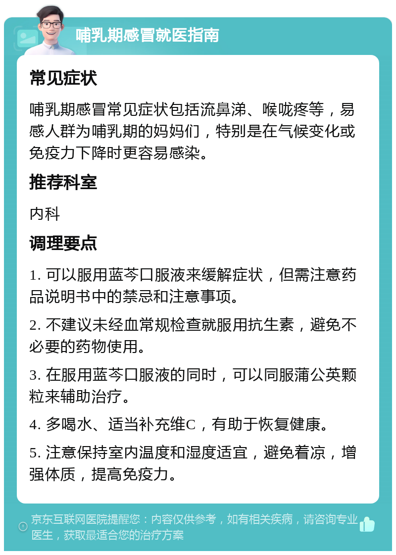 哺乳期感冒就医指南 常见症状 哺乳期感冒常见症状包括流鼻涕、喉咙疼等，易感人群为哺乳期的妈妈们，特别是在气候变化或免疫力下降时更容易感染。 推荐科室 内科 调理要点 1. 可以服用蓝芩口服液来缓解症状，但需注意药品说明书中的禁忌和注意事项。 2. 不建议未经血常规检查就服用抗生素，避免不必要的药物使用。 3. 在服用蓝芩口服液的同时，可以同服蒲公英颗粒来辅助治疗。 4. 多喝水、适当补充维C，有助于恢复健康。 5. 注意保持室内温度和湿度适宜，避免着凉，增强体质，提高免疫力。