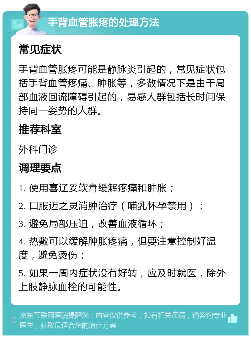 手背血管胀疼的处理方法 常见症状 手背血管胀疼可能是静脉炎引起的，常见症状包括手背血管疼痛、肿胀等，多数情况下是由于局部血液回流障碍引起的，易感人群包括长时间保持同一姿势的人群。 推荐科室 外科门诊 调理要点 1. 使用喜辽妥软膏缓解疼痛和肿胀； 2. 口服迈之灵消肿治疗（哺乳怀孕禁用）； 3. 避免局部压迫，改善血液循环； 4. 热敷可以缓解肿胀疼痛，但要注意控制好温度，避免烫伤； 5. 如果一周内症状没有好转，应及时就医，除外上肢静脉血栓的可能性。