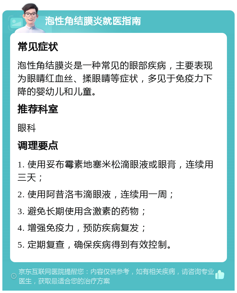 泡性角结膜炎就医指南 常见症状 泡性角结膜炎是一种常见的眼部疾病，主要表现为眼睛红血丝、揉眼睛等症状，多见于免疫力下降的婴幼儿和儿童。 推荐科室 眼科 调理要点 1. 使用妥布霉素地塞米松滴眼液或眼膏，连续用三天； 2. 使用阿昔洛韦滴眼液，连续用一周； 3. 避免长期使用含激素的药物； 4. 增强免疫力，预防疾病复发； 5. 定期复查，确保疾病得到有效控制。