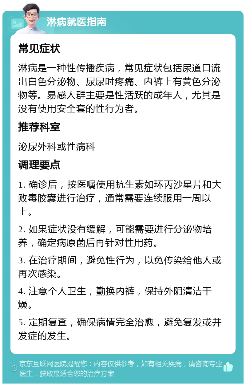 淋病就医指南 常见症状 淋病是一种性传播疾病，常见症状包括尿道口流出白色分泌物、尿尿时疼痛、内裤上有黄色分泌物等。易感人群主要是性活跃的成年人，尤其是没有使用安全套的性行为者。 推荐科室 泌尿外科或性病科 调理要点 1. 确诊后，按医嘱使用抗生素如环丙沙星片和大败毒胶囊进行治疗，通常需要连续服用一周以上。 2. 如果症状没有缓解，可能需要进行分泌物培养，确定病原菌后再针对性用药。 3. 在治疗期间，避免性行为，以免传染给他人或再次感染。 4. 注意个人卫生，勤换内裤，保持外阴清洁干燥。 5. 定期复查，确保病情完全治愈，避免复发或并发症的发生。