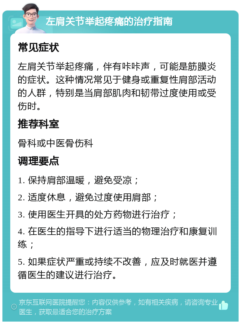 左肩关节举起疼痛的治疗指南 常见症状 左肩关节举起疼痛，伴有咔咔声，可能是筋膜炎的症状。这种情况常见于健身或重复性肩部活动的人群，特别是当肩部肌肉和韧带过度使用或受伤时。 推荐科室 骨科或中医骨伤科 调理要点 1. 保持肩部温暖，避免受凉； 2. 适度休息，避免过度使用肩部； 3. 使用医生开具的处方药物进行治疗； 4. 在医生的指导下进行适当的物理治疗和康复训练； 5. 如果症状严重或持续不改善，应及时就医并遵循医生的建议进行治疗。