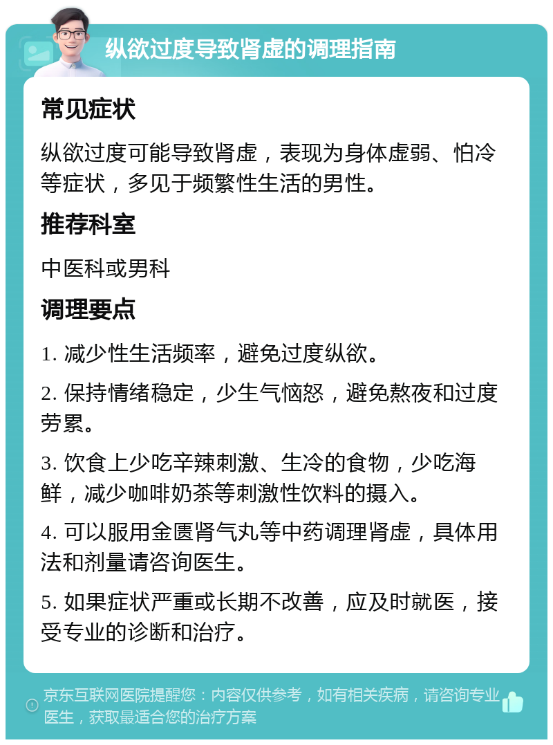 纵欲过度导致肾虚的调理指南 常见症状 纵欲过度可能导致肾虚，表现为身体虚弱、怕冷等症状，多见于频繁性生活的男性。 推荐科室 中医科或男科 调理要点 1. 减少性生活频率，避免过度纵欲。 2. 保持情绪稳定，少生气恼怒，避免熬夜和过度劳累。 3. 饮食上少吃辛辣刺激、生冷的食物，少吃海鲜，减少咖啡奶茶等刺激性饮料的摄入。 4. 可以服用金匮肾气丸等中药调理肾虚，具体用法和剂量请咨询医生。 5. 如果症状严重或长期不改善，应及时就医，接受专业的诊断和治疗。