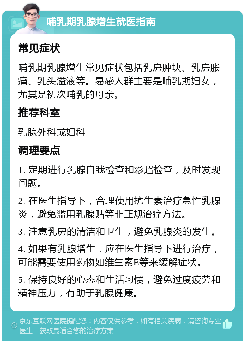 哺乳期乳腺增生就医指南 常见症状 哺乳期乳腺增生常见症状包括乳房肿块、乳房胀痛、乳头溢液等。易感人群主要是哺乳期妇女，尤其是初次哺乳的母亲。 推荐科室 乳腺外科或妇科 调理要点 1. 定期进行乳腺自我检查和彩超检查，及时发现问题。 2. 在医生指导下，合理使用抗生素治疗急性乳腺炎，避免滥用乳腺贴等非正规治疗方法。 3. 注意乳房的清洁和卫生，避免乳腺炎的发生。 4. 如果有乳腺增生，应在医生指导下进行治疗，可能需要使用药物如维生素E等来缓解症状。 5. 保持良好的心态和生活习惯，避免过度疲劳和精神压力，有助于乳腺健康。