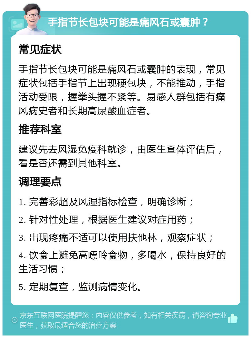 手指节长包块可能是痛风石或囊肿？ 常见症状 手指节长包块可能是痛风石或囊肿的表现，常见症状包括手指节上出现硬包块，不能推动，手指活动受限，握拳头握不紧等。易感人群包括有痛风病史者和长期高尿酸血症者。 推荐科室 建议先去风湿免疫科就诊，由医生查体评估后，看是否还需到其他科室。 调理要点 1. 完善彩超及风湿指标检查，明确诊断； 2. 针对性处理，根据医生建议对症用药； 3. 出现疼痛不适可以使用扶他林，观察症状； 4. 饮食上避免高嘌呤食物，多喝水，保持良好的生活习惯； 5. 定期复查，监测病情变化。