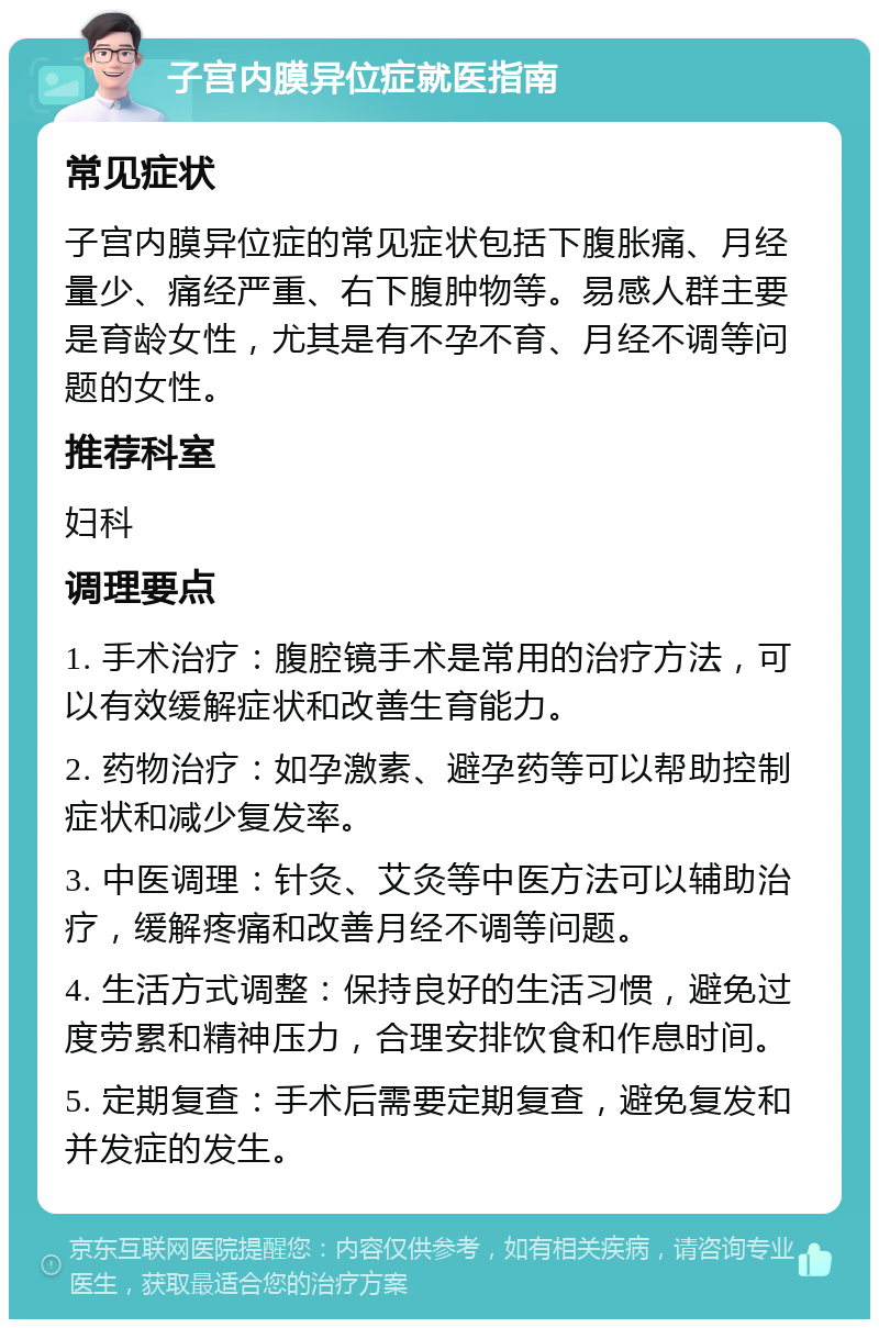 子宫内膜异位症就医指南 常见症状 子宫内膜异位症的常见症状包括下腹胀痛、月经量少、痛经严重、右下腹肿物等。易感人群主要是育龄女性，尤其是有不孕不育、月经不调等问题的女性。 推荐科室 妇科 调理要点 1. 手术治疗：腹腔镜手术是常用的治疗方法，可以有效缓解症状和改善生育能力。 2. 药物治疗：如孕激素、避孕药等可以帮助控制症状和减少复发率。 3. 中医调理：针灸、艾灸等中医方法可以辅助治疗，缓解疼痛和改善月经不调等问题。 4. 生活方式调整：保持良好的生活习惯，避免过度劳累和精神压力，合理安排饮食和作息时间。 5. 定期复查：手术后需要定期复查，避免复发和并发症的发生。