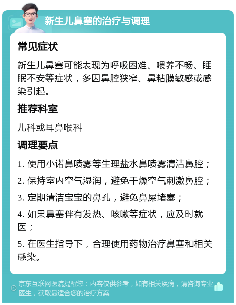 新生儿鼻塞的治疗与调理 常见症状 新生儿鼻塞可能表现为呼吸困难、喂养不畅、睡眠不安等症状，多因鼻腔狭窄、鼻粘膜敏感或感染引起。 推荐科室 儿科或耳鼻喉科 调理要点 1. 使用小诺鼻喷雾等生理盐水鼻喷雾清洁鼻腔； 2. 保持室内空气湿润，避免干燥空气刺激鼻腔； 3. 定期清洁宝宝的鼻孔，避免鼻屎堵塞； 4. 如果鼻塞伴有发热、咳嗽等症状，应及时就医； 5. 在医生指导下，合理使用药物治疗鼻塞和相关感染。