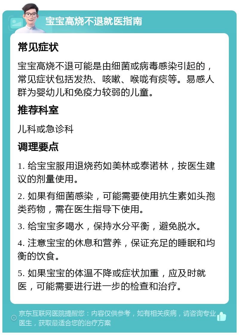 宝宝高烧不退就医指南 常见症状 宝宝高烧不退可能是由细菌或病毒感染引起的，常见症状包括发热、咳嗽、喉咙有痰等。易感人群为婴幼儿和免疫力较弱的儿童。 推荐科室 儿科或急诊科 调理要点 1. 给宝宝服用退烧药如美林或泰诺林，按医生建议的剂量使用。 2. 如果有细菌感染，可能需要使用抗生素如头孢类药物，需在医生指导下使用。 3. 给宝宝多喝水，保持水分平衡，避免脱水。 4. 注意宝宝的休息和营养，保证充足的睡眠和均衡的饮食。 5. 如果宝宝的体温不降或症状加重，应及时就医，可能需要进行进一步的检查和治疗。