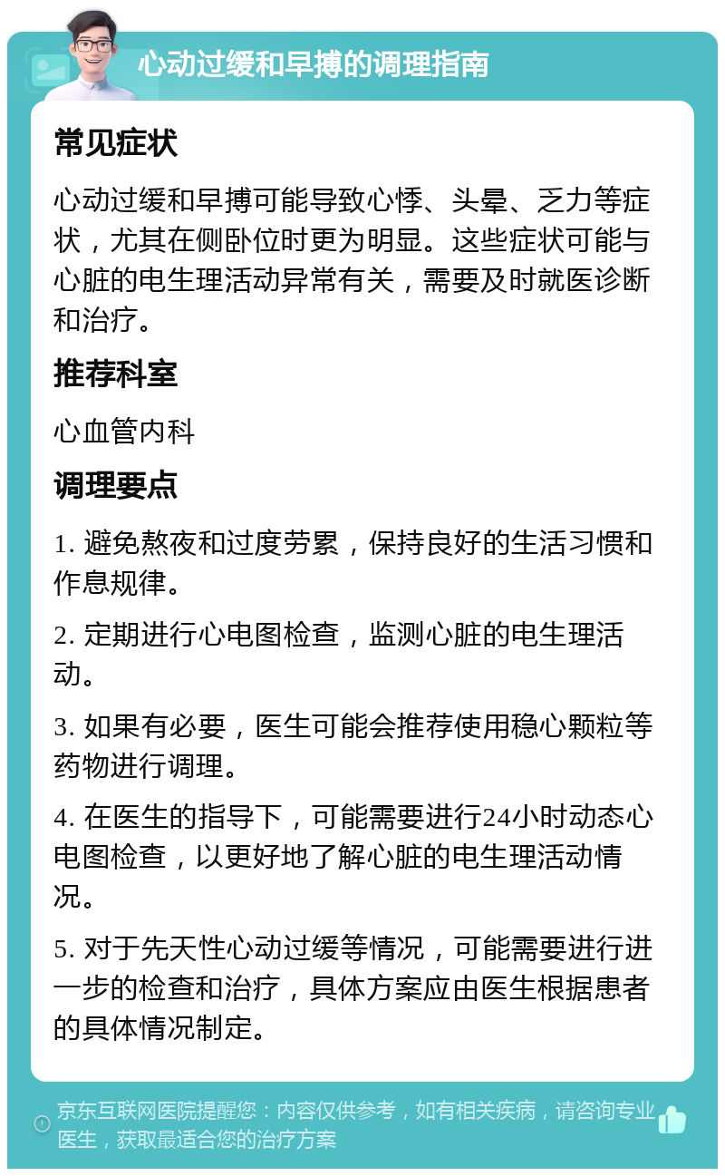 心动过缓和早搏的调理指南 常见症状 心动过缓和早搏可能导致心悸、头晕、乏力等症状，尤其在侧卧位时更为明显。这些症状可能与心脏的电生理活动异常有关，需要及时就医诊断和治疗。 推荐科室 心血管内科 调理要点 1. 避免熬夜和过度劳累，保持良好的生活习惯和作息规律。 2. 定期进行心电图检查，监测心脏的电生理活动。 3. 如果有必要，医生可能会推荐使用稳心颗粒等药物进行调理。 4. 在医生的指导下，可能需要进行24小时动态心电图检查，以更好地了解心脏的电生理活动情况。 5. 对于先天性心动过缓等情况，可能需要进行进一步的检查和治疗，具体方案应由医生根据患者的具体情况制定。