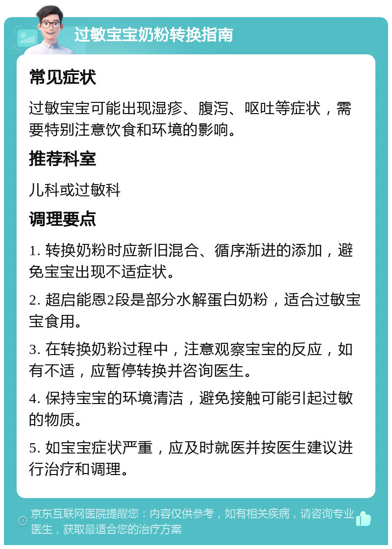 过敏宝宝奶粉转换指南 常见症状 过敏宝宝可能出现湿疹、腹泻、呕吐等症状，需要特别注意饮食和环境的影响。 推荐科室 儿科或过敏科 调理要点 1. 转换奶粉时应新旧混合、循序渐进的添加，避免宝宝出现不适症状。 2. 超启能恩2段是部分水解蛋白奶粉，适合过敏宝宝食用。 3. 在转换奶粉过程中，注意观察宝宝的反应，如有不适，应暂停转换并咨询医生。 4. 保持宝宝的环境清洁，避免接触可能引起过敏的物质。 5. 如宝宝症状严重，应及时就医并按医生建议进行治疗和调理。