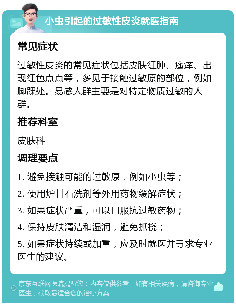 小虫引起的过敏性皮炎就医指南 常见症状 过敏性皮炎的常见症状包括皮肤红肿、瘙痒、出现红色点点等，多见于接触过敏原的部位，例如脚踝处。易感人群主要是对特定物质过敏的人群。 推荐科室 皮肤科 调理要点 1. 避免接触可能的过敏原，例如小虫等； 2. 使用炉甘石洗剂等外用药物缓解症状； 3. 如果症状严重，可以口服抗过敏药物； 4. 保持皮肤清洁和湿润，避免抓挠； 5. 如果症状持续或加重，应及时就医并寻求专业医生的建议。