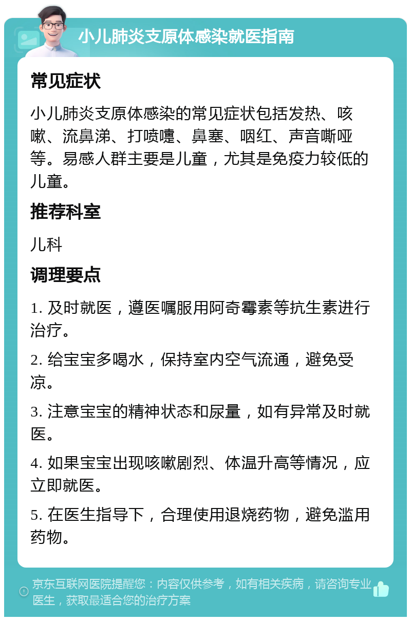 小儿肺炎支原体感染就医指南 常见症状 小儿肺炎支原体感染的常见症状包括发热、咳嗽、流鼻涕、打喷嚏、鼻塞、咽红、声音嘶哑等。易感人群主要是儿童，尤其是免疫力较低的儿童。 推荐科室 儿科 调理要点 1. 及时就医，遵医嘱服用阿奇霉素等抗生素进行治疗。 2. 给宝宝多喝水，保持室内空气流通，避免受凉。 3. 注意宝宝的精神状态和尿量，如有异常及时就医。 4. 如果宝宝出现咳嗽剧烈、体温升高等情况，应立即就医。 5. 在医生指导下，合理使用退烧药物，避免滥用药物。