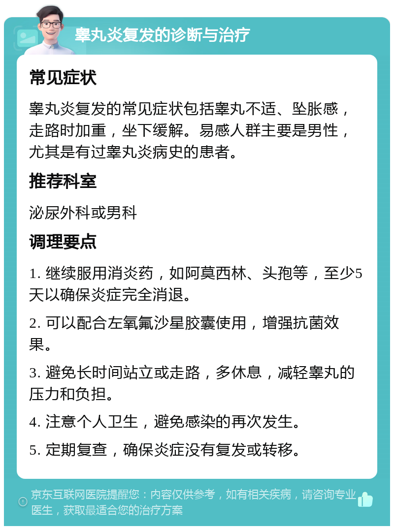 睾丸炎复发的诊断与治疗 常见症状 睾丸炎复发的常见症状包括睾丸不适、坠胀感，走路时加重，坐下缓解。易感人群主要是男性，尤其是有过睾丸炎病史的患者。 推荐科室 泌尿外科或男科 调理要点 1. 继续服用消炎药，如阿莫西林、头孢等，至少5天以确保炎症完全消退。 2. 可以配合左氧氟沙星胶囊使用，增强抗菌效果。 3. 避免长时间站立或走路，多休息，减轻睾丸的压力和负担。 4. 注意个人卫生，避免感染的再次发生。 5. 定期复查，确保炎症没有复发或转移。