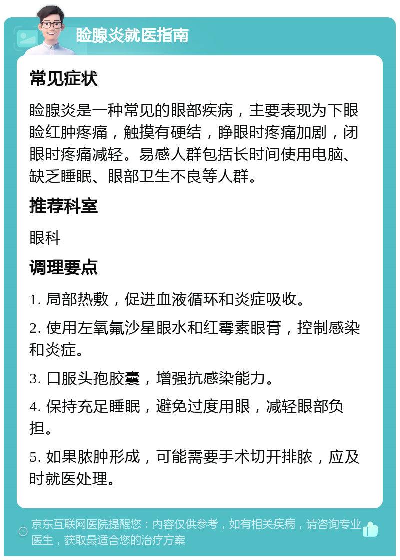 睑腺炎就医指南 常见症状 睑腺炎是一种常见的眼部疾病，主要表现为下眼睑红肿疼痛，触摸有硬结，睁眼时疼痛加剧，闭眼时疼痛减轻。易感人群包括长时间使用电脑、缺乏睡眠、眼部卫生不良等人群。 推荐科室 眼科 调理要点 1. 局部热敷，促进血液循环和炎症吸收。 2. 使用左氧氟沙星眼水和红霉素眼膏，控制感染和炎症。 3. 口服头孢胶囊，增强抗感染能力。 4. 保持充足睡眠，避免过度用眼，减轻眼部负担。 5. 如果脓肿形成，可能需要手术切开排脓，应及时就医处理。