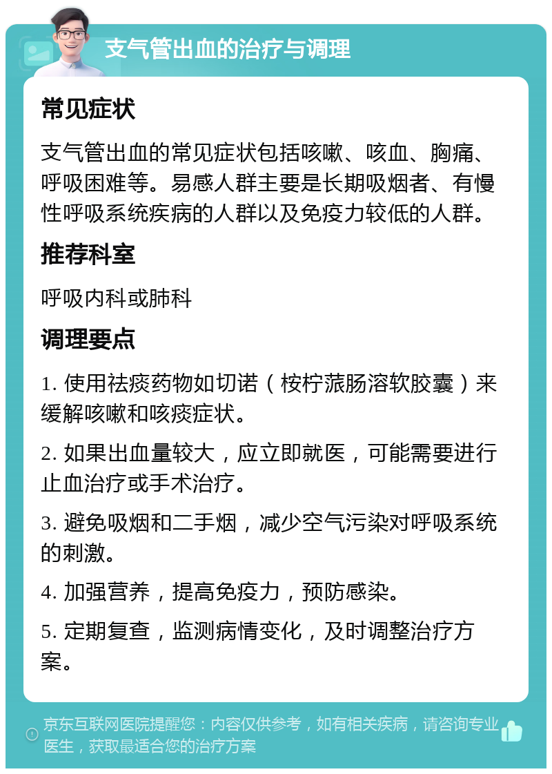 支气管出血的治疗与调理 常见症状 支气管出血的常见症状包括咳嗽、咳血、胸痛、呼吸困难等。易感人群主要是长期吸烟者、有慢性呼吸系统疾病的人群以及免疫力较低的人群。 推荐科室 呼吸内科或肺科 调理要点 1. 使用祛痰药物如切诺（桉柠蒎肠溶软胶囊）来缓解咳嗽和咳痰症状。 2. 如果出血量较大，应立即就医，可能需要进行止血治疗或手术治疗。 3. 避免吸烟和二手烟，减少空气污染对呼吸系统的刺激。 4. 加强营养，提高免疫力，预防感染。 5. 定期复查，监测病情变化，及时调整治疗方案。