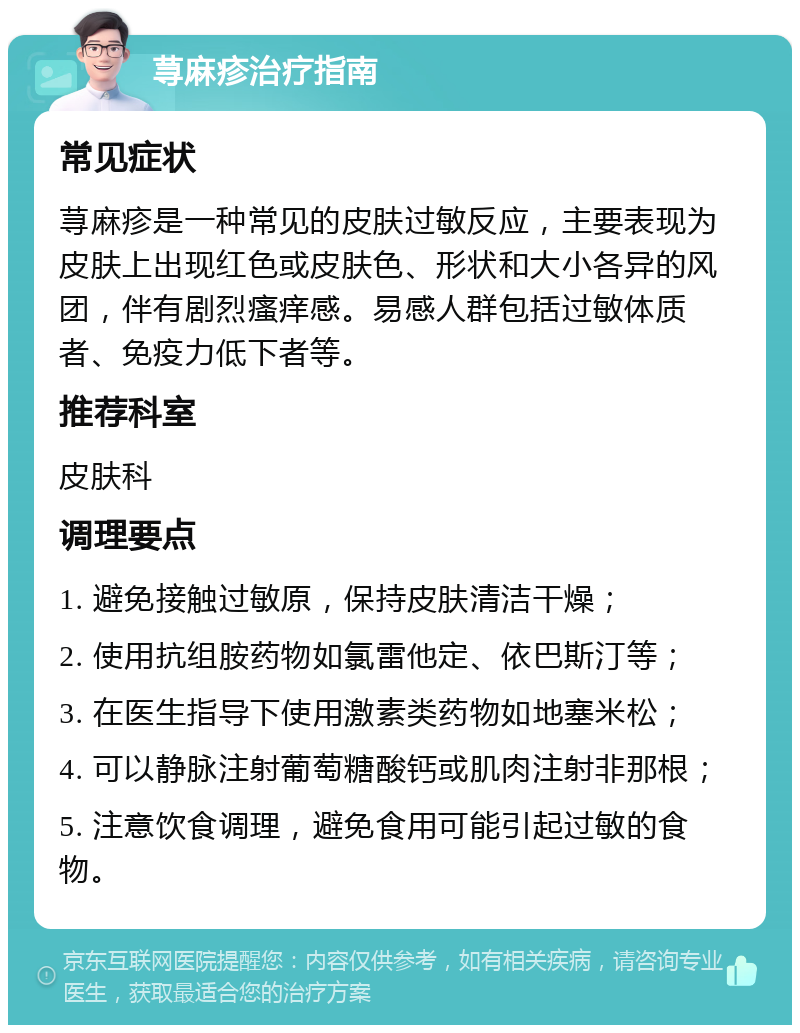 荨麻疹治疗指南 常见症状 荨麻疹是一种常见的皮肤过敏反应，主要表现为皮肤上出现红色或皮肤色、形状和大小各异的风团，伴有剧烈瘙痒感。易感人群包括过敏体质者、免疫力低下者等。 推荐科室 皮肤科 调理要点 1. 避免接触过敏原，保持皮肤清洁干燥； 2. 使用抗组胺药物如氯雷他定、依巴斯汀等； 3. 在医生指导下使用激素类药物如地塞米松； 4. 可以静脉注射葡萄糖酸钙或肌肉注射非那根； 5. 注意饮食调理，避免食用可能引起过敏的食物。