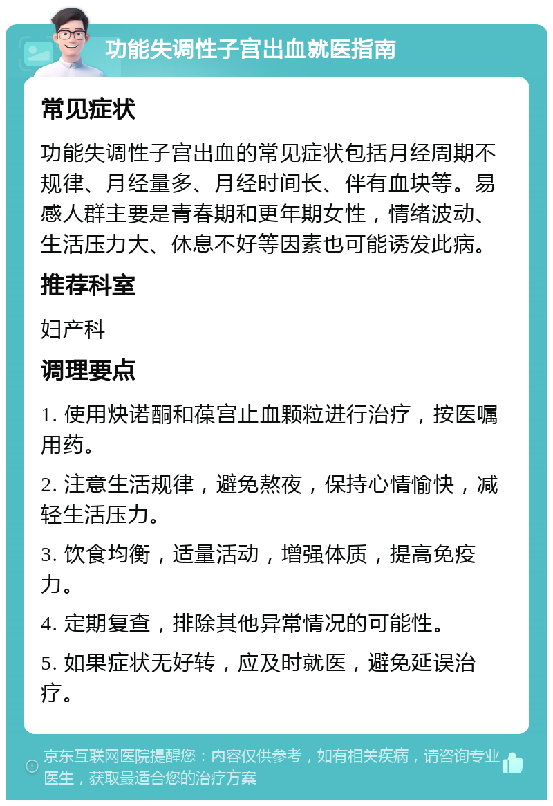 功能失调性子宫出血就医指南 常见症状 功能失调性子宫出血的常见症状包括月经周期不规律、月经量多、月经时间长、伴有血块等。易感人群主要是青春期和更年期女性，情绪波动、生活压力大、休息不好等因素也可能诱发此病。 推荐科室 妇产科 调理要点 1. 使用炔诺酮和葆宫止血颗粒进行治疗，按医嘱用药。 2. 注意生活规律，避免熬夜，保持心情愉快，减轻生活压力。 3. 饮食均衡，适量活动，增强体质，提高免疫力。 4. 定期复查，排除其他异常情况的可能性。 5. 如果症状无好转，应及时就医，避免延误治疗。