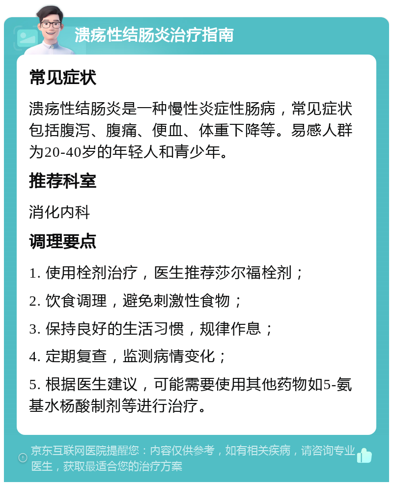 溃疡性结肠炎治疗指南 常见症状 溃疡性结肠炎是一种慢性炎症性肠病，常见症状包括腹泻、腹痛、便血、体重下降等。易感人群为20-40岁的年轻人和青少年。 推荐科室 消化内科 调理要点 1. 使用栓剂治疗，医生推荐莎尔福栓剂； 2. 饮食调理，避免刺激性食物； 3. 保持良好的生活习惯，规律作息； 4. 定期复查，监测病情变化； 5. 根据医生建议，可能需要使用其他药物如5-氨基水杨酸制剂等进行治疗。