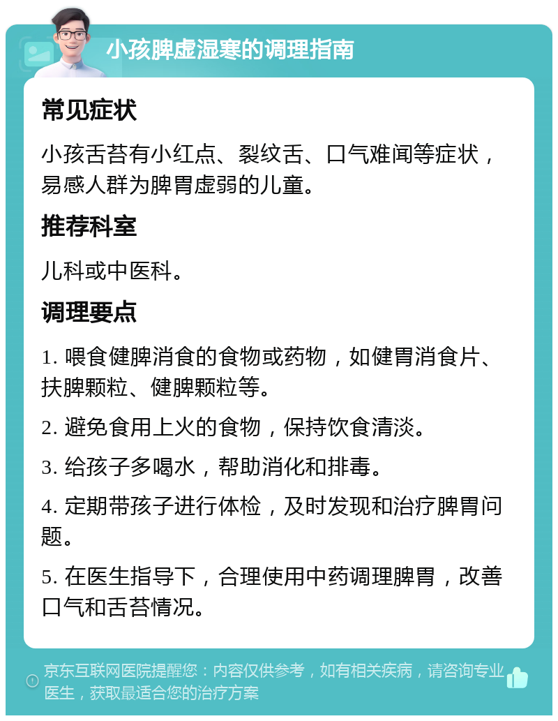 小孩脾虚湿寒的调理指南 常见症状 小孩舌苔有小红点、裂纹舌、口气难闻等症状，易感人群为脾胃虚弱的儿童。 推荐科室 儿科或中医科。 调理要点 1. 喂食健脾消食的食物或药物，如健胃消食片、扶脾颗粒、健脾颗粒等。 2. 避免食用上火的食物，保持饮食清淡。 3. 给孩子多喝水，帮助消化和排毒。 4. 定期带孩子进行体检，及时发现和治疗脾胃问题。 5. 在医生指导下，合理使用中药调理脾胃，改善口气和舌苔情况。