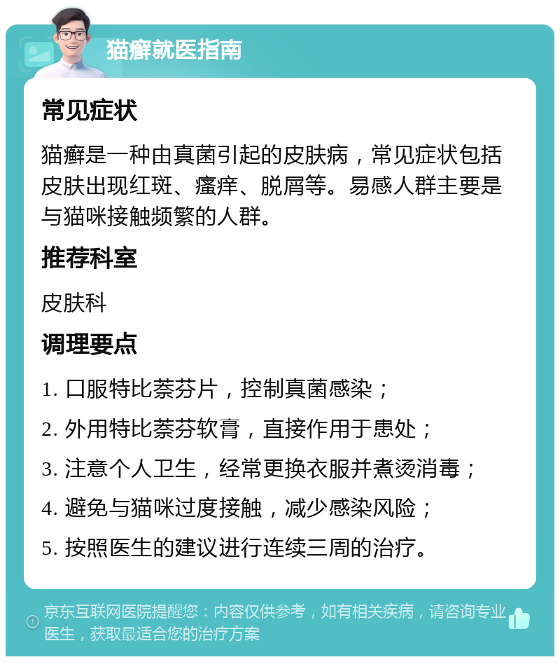 猫癣就医指南 常见症状 猫癣是一种由真菌引起的皮肤病，常见症状包括皮肤出现红斑、瘙痒、脱屑等。易感人群主要是与猫咪接触频繁的人群。 推荐科室 皮肤科 调理要点 1. 口服特比萘芬片，控制真菌感染； 2. 外用特比萘芬软膏，直接作用于患处； 3. 注意个人卫生，经常更换衣服并煮烫消毒； 4. 避免与猫咪过度接触，减少感染风险； 5. 按照医生的建议进行连续三周的治疗。